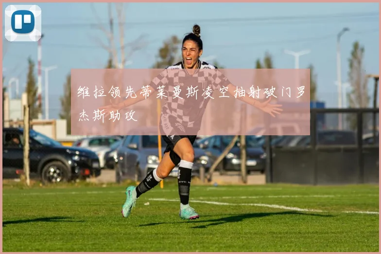 维拉领先蒂莱曼斯凌空抽射破门罗杰斯助攻