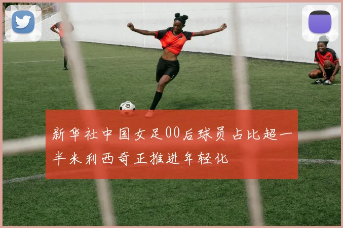 新华社中国女足00后球员占比超一半米利西奇正推进年轻化