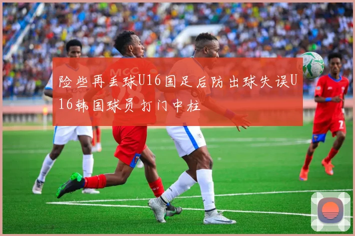 险些再丢球U16国足后防出球失误U16韩国球员打门中柱